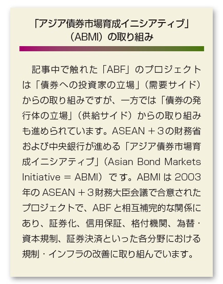 アジア債券市場育成イニシアティブ（ABMI）の取り組みに関する説明。本文中で触れた「ABF」のプロジェクトは「債券への投資家の立場」（需要サイド）からの取り組みですが、一方では「債券の発行体の立場」（供給サイド）からの取り組みも進められています。ASEAN+3の財務省および中央銀行が進める「アジア債券市場育成イニシアティブ（Asian Bond Markets Initiative ＝ ABMI）です。ABMIは2003年のASEAN+3財務大臣会議で合意されたプロジェクトで、ABFと相互補完的な関係にあり、証券化、信用保証、格付機関、為替・資本規制、証券決済といった各分野における規制・インフラの改善に取り組んでいます。