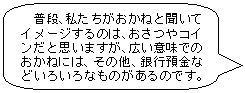 普段、私たちがおかねと聞いてイメージするのは、おさつやコインだと思いますが、広い意味でのおかねには、その他、銀行預金などいろいろなものがあるのです。