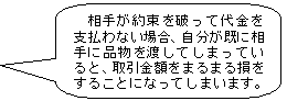 相手が約束を破って代金を支払わない場合、自分が既に相手に品物を渡してしまっていると、取引金額をまるまる損をすることになってしまいます。