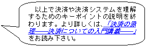 以上で決済や決済システムを理解するためのキーポイントの説明を終わります。より詳しくは、「決済の原理――決済についての入門講義――」をお読みください。